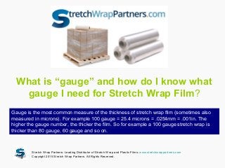 What is “gauge” and how do I know what
gauge I need for Stretch Wrap Film?
Gauge is the most common measure of the thickness of stretch wrap film (sometimes also
measured in microns). For example 100 gauge = 25.4 microns = .0254mm = .001in. The
higher the gauge number, the thicker the film. So for example a 100 gauge stretch wrap is
thicker than 80 gauge, 60 gauge and so on.
Stretch Wrap Partners: Leading Distributor of Stretch Wrap and Plastic Films: www.stretchwrappartners.com
Copyright 2015 Stretch Wrap Partners. All Rights Reserved.
 