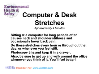 Computer & Desk Stretches Approximately 4 Minutes Sitting at a computer for long periods often causes neck and shoulder stiffness and occasionally lower back pain.  Do these stretches every hour or throughout the day, or whenever you feel stiff.  Photocopy this and keep it in a drawer.  Also, be sure to get up and walk around the office whenever you think of it. You’ll feel better!  林順松   0933-837-737   www.unoldlin.com 