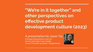 “We’re in it together” and
other perspectives on
eﬀective product
development culture (2023)
A presentation by Jason Yip
Principal at Reinvention Cycle LLC
Former Staff Agile Coach, Spotify
Former Principal Consultant, ThoughtWorks
 