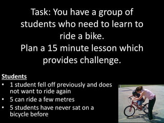 Task: You have a group of
students who need to learn to
ride a bike.
Plan a 15 minute lesson which
provides challenge.
Students
• 1 student fell off previously and does
not want to ride again
• 5 can ride a few metres
• 5 students have never sat on a
bicycle before
 