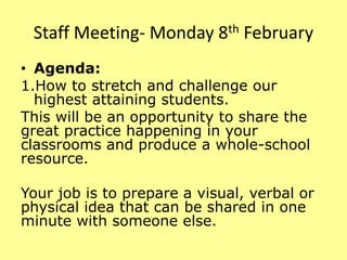 Staff Meeting- Monday 8th February
• Agenda:
1.How to stretch and challenge our
highest attaining students.
This will be an opportunity to share the
great practice happening in your
classrooms and produce a whole-school
resource.
Your job is to prepare a visual, verbal or
physical idea that can be shared in one
minute with someone else.
 