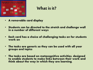 What is it?
• A removable card display
• Students can be directed to the stretch and challenge wall
in a number of different ways
• Each card has a choice of challenging tasks on for students
work on
• The tasks are generic so they can be used with all year
groups and topics
• The tasks are based on metacognitive activities, designed
to enable students to make links between their work and
think about the way in which they are learning.