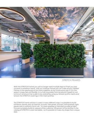 With the STRETCH Frames you will no longer need multiple days to finish you pop-
up store or exhibition stand , with our modular frames you can make all your needed
frames in the warehouse en put them together at the construction job in 1,2,3. Our
system is easy, fast and flexible, it is a fully recyclable framing solution based on a al-
luminium structure that is able to be covered by using our tension profile inserts and
tension the STRETCH coverings in the insert-profiles.
STRETCH FRAMES
The STRETCH frame solution is usale in many different ways, it is possible to build:
Exhibition stands, pop-up interiors, acoustic wall panels, acoustic ceiling panels, light
panels with or without a print, etc. It is even possible to manufacture special light-
fictures completly build on request of the customer, 90 percent of the profiles in the
catalog of STRETCH is even bendable, so it’s possible to make any shape that is reque-
sted.
 