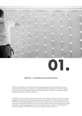 01.
STRETCH provides an innovative type of covering system, that is able to cover your
ceiling and walls within a day. All our coverings are fire rated with A or B fire ratings
and are free of carcinogenic substances (CMR) and do not emit any volatile organic
compounds (VOCs) into the indoor air.
STRETCH wants to become the world leader in the stretch ceiling market, this is only
possible if we can work with the best products and partners. At this moment ( 2019 )
STRETCH is represented already in the EU, UAE, South Africa and Canada, We are wor-
king hard to represent STRETCH over the whole world in the upcoming years. To make
this reality we are always searching for the right partners , so if you are interested to
become a dealer of STRETCH in your country get in contact with us.
STRETCH ---> Innovation in the world of interior
 