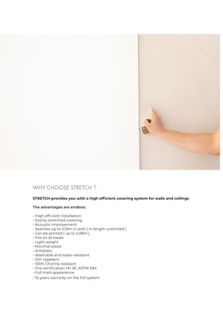 WHY CHOOSE STRETCH ?
STRETCH provides you with a high efficient covering system for walls and ceilings
The advantages are endless:
- High efficient installation
- Evenly stretched covering
- Acoustic improvement
- Seamles up to 5,10m in with ( in length unlimited )
- Can be printed ( up to 4,98m )
- Fits on all bases
- Light weight
- Minimal waste
- Antistatic
- Washable and water-resistant
- Dirt repellent
- 100% Chorine resistant
- Fire certification M1, B1, ASTM E84
- Full matt appearence
- 10 years warranty on the full system
 
