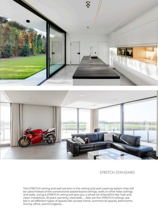 STRETCH STANDARD
The STRETCH ceiling and wall solution is the ceiling and wall covering system that will
be used instead of the conventional plasterboard ceilings, walls or other false ceilings
and walls. Using a STRETCH ceiling will give you a whole lot of benefits like: Fast and
clean installation, 10 years warrenty, cleanable, ... Also are the STRETCH ceilings usa-
ble in all differtent types of spaces like: private home, commercial spaces, bathrooms,
linving, office, swimmingpool,...
 