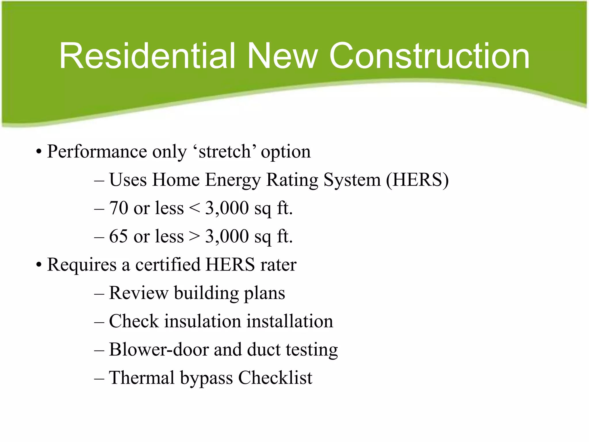 Residential New Construction

• Performance only „stretch‟ option
        – Uses Home Energy Rating System (HERS)
        – 70 or less < 3,000 sq ft.
        – 65 or less > 3,000 sq ft.
• Requires a certified HERS rater
        – Review building plans
        – Check insulation installation
        – Blower-door and duct testing
        – Thermal bypass Checklist
 