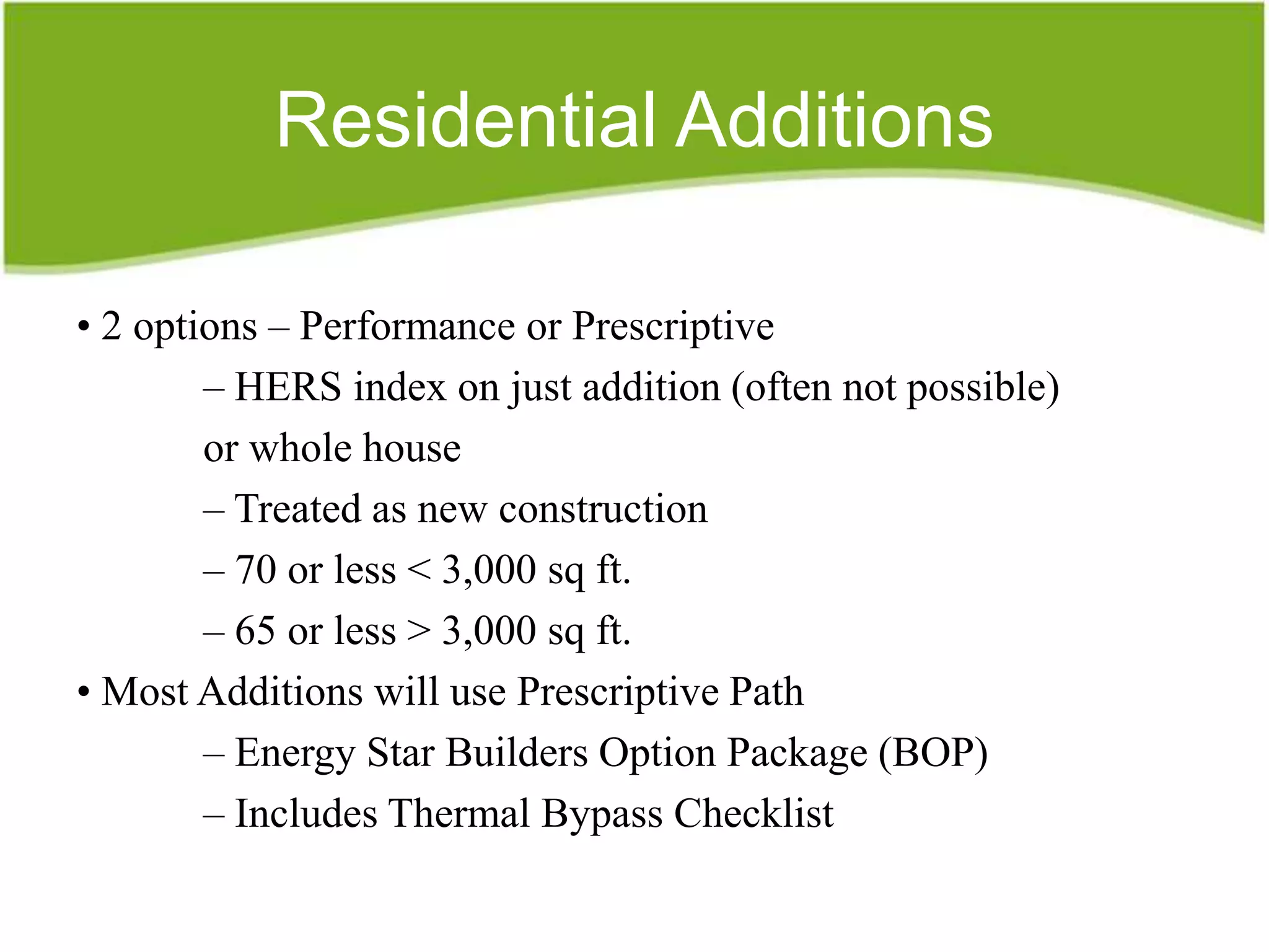 Residential Additions

• 2 options – Performance or Prescriptive
        – HERS index on just addition (often not possible)
        or whole house
        – Treated as new construction
        – 70 or less < 3,000 sq ft.
        – 65 or less > 3,000 sq ft.
• Most Additions will use Prescriptive Path
        – Energy Star Builders Option Package (BOP)
        – Includes Thermal Bypass Checklist
 
