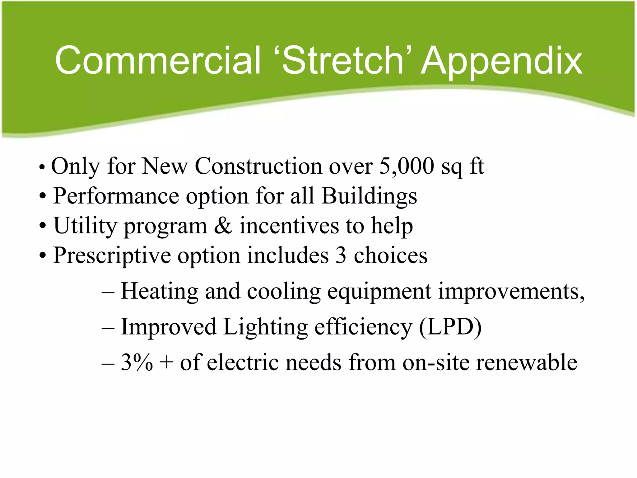 Commercial ‘Stretch’ Appendix

• Only for New Construction over 5,000 sq ft
• Performance option for all Buildings
• Utility program & incentives to help
• Prescriptive option includes 3 choices
        – Heating and cooling equipment improvements,
        – Improved Lighting efficiency (LPD)
        – 3% + of electric needs from on-site renewable
 