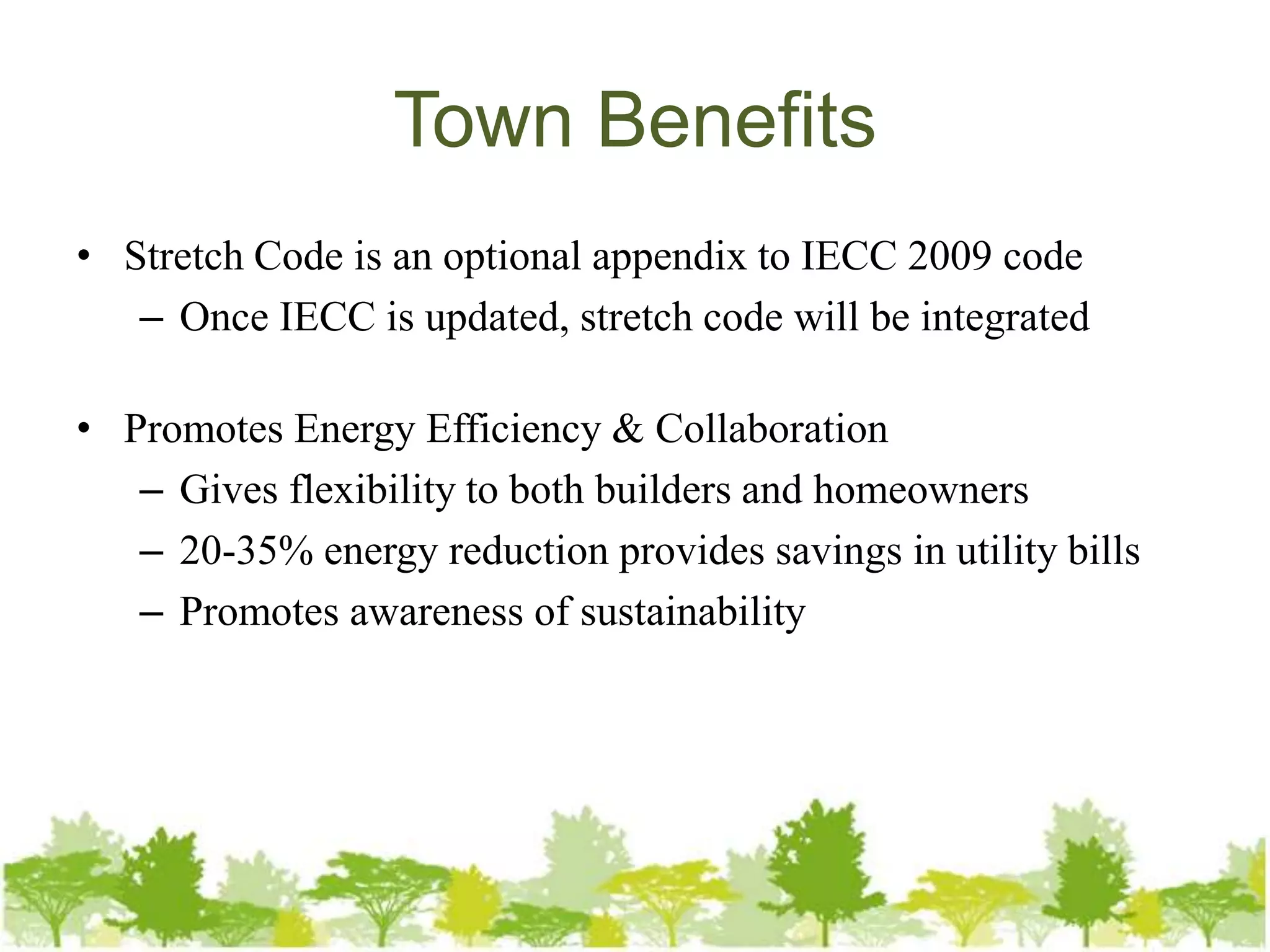 Town Benefits
• Stretch Code is an optional appendix to IECC 2009 code
   – Once IECC is updated, stretch code will be integrated

• Promotes Energy Efficiency & Collaboration
   – Gives flexibility to both builders and homeowners
   – 20-35% energy reduction provides savings in utility bills
   – Promotes awareness of sustainability
 