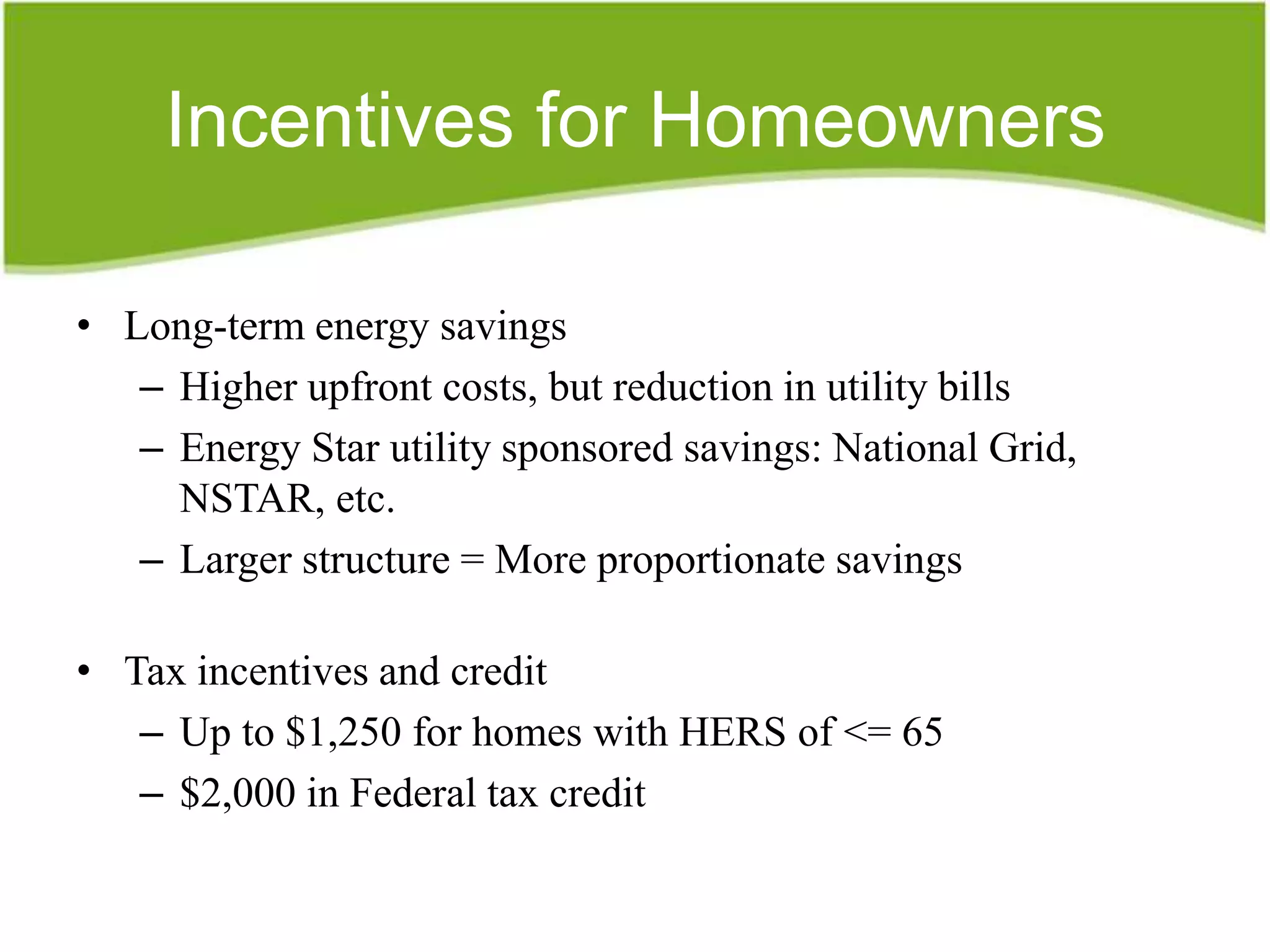 Incentives for Homeowners

• Long-term energy savings
   – Higher upfront costs, but reduction in utility bills
   – Energy Star utility sponsored savings: National Grid,
     NSTAR, etc.
   – Larger structure = More proportionate savings

• Tax incentives and credit
   – Up to $1,250 for homes with HERS of <= 65
   – $2,000 in Federal tax credit
 