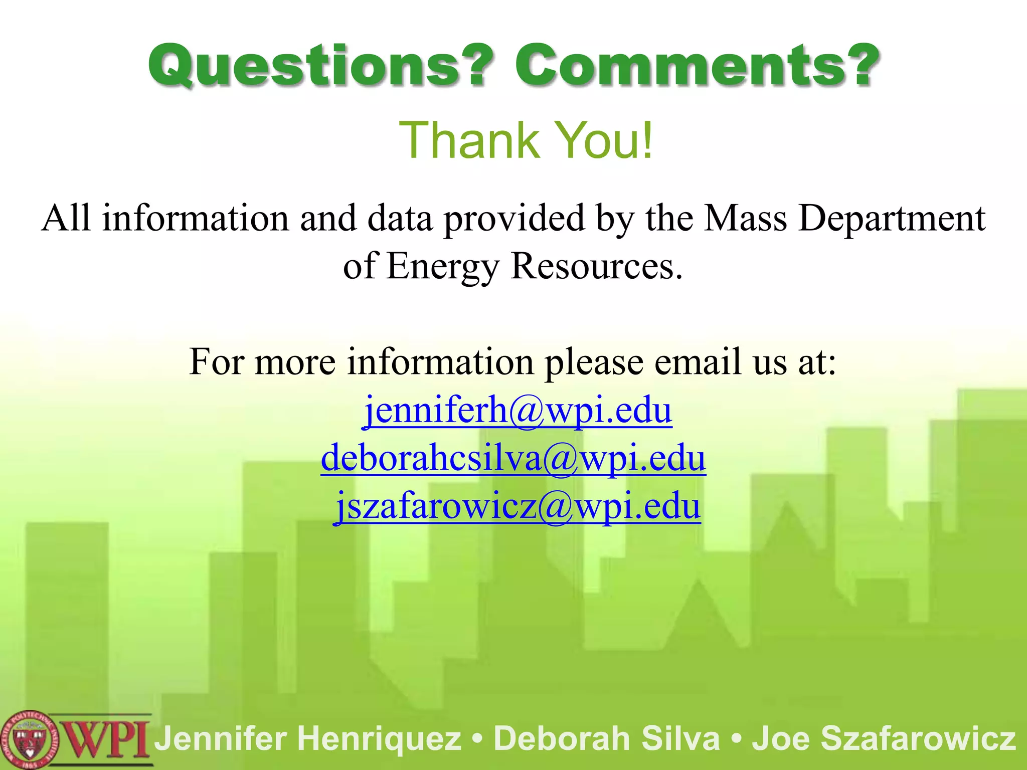 Questions? Comments?
                     Thank You!
All information and data provided by the Mass Department
                  of Energy Resources.

        For more information please email us at:
                  jenniferh@wpi.edu
               deborahcsilva@wpi.edu
                jszafarowicz@wpi.edu




      Jennifer Henriquez • Deborah Silva • Joe Szafarowicz
 