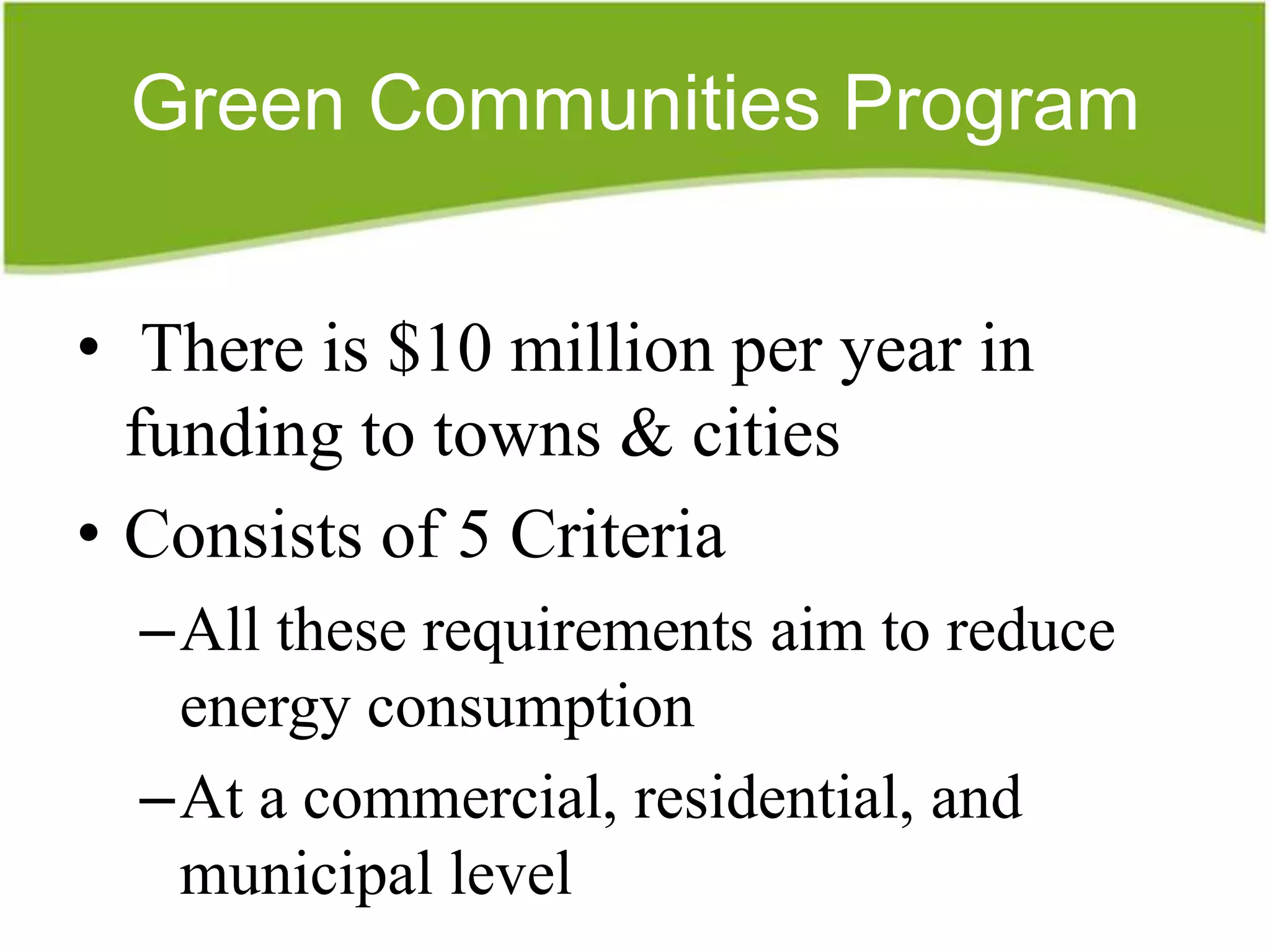 Green Communities Program


• There is $10 million per year in
  funding to towns & cities
• Consists of 5 Criteria
  –All these requirements aim to reduce
   energy consumption
  –At a commercial, residential, and
   municipal level
 