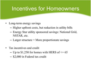 Incentives for Homeowners

• Long-term energy savings
   – Higher upfront costs, but reduction in utility bills
   – Energy Star utility sponsored savings: National Grid,
     NSTAR, etc.
   – Larger structure = More proportionate savings

• Tax incentives and credit
   – Up to $1,250 for homes with HERS of <= 65
   – $2,000 in Federal tax credit
 