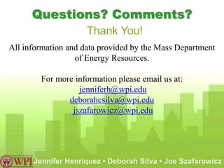 Questions? Comments?
                     Thank You!
All information and data provided by the Mass Department
                  of Energy Resources.

        For more information please email us at:
                  jenniferh@wpi.edu
               deborahcsilva@wpi.edu
                jszafarowicz@wpi.edu




      Jennifer Henriquez • Deborah Silva • Joe Szafarowicz
 