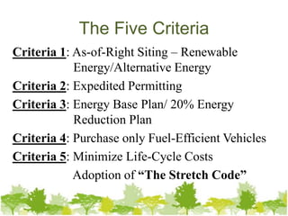 The Five Criteria
Criteria 1: As-of-Right Siting – Renewable
            Energy/Alternative Energy
Criteria 2: Expedited Permitting
Criteria 3: Energy Base Plan/ 20% Energy
            Reduction Plan
Criteria 4: Purchase only Fuel-Efficient Vehicles
Criteria 5: Minimize Life-Cycle Costs
            Adoption of “The Stretch Code”
 
