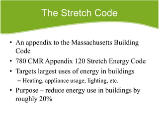 The Stretch Code

• An appendix to the Massachusetts Building
  Code
• 780 CMR Appendix 120 Stretch Energy Code
• Targets largest uses of energy in buildings
  – Heating, appliance usage, lighting, etc.
• Purpose – reduce energy use in buildings by
  roughly 20%
 