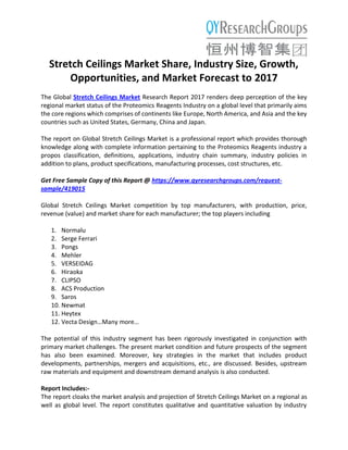 Stretch Ceilings Market Share, Industry Size, Growth,
Opportunities, and Market Forecast to 2017
The Global Stretch Ceilings Market Research Report 2017 renders deep perception of the key
regional market status of the Proteomics Reagents Industry on a global level that primarily aims
the core regions which comprises of continents like Europe, North America, and Asia and the key
countries such as United States, Germany, China and Japan.
The report on Global Stretch Ceilings Market is a professional report which provides thorough
knowledge along with complete information pertaining to the Proteomics Reagents industry a
propos classification, definitions, applications, industry chain summary, industry policies in
addition to plans, product specifications, manufacturing processes, cost structures, etc.
Get Free Sample Copy of this Report @ https://www.qyresearchgroups.com/request-
sample/419015
Global Stretch Ceilings Market competition by top manufacturers, with production, price,
revenue (value) and market share for each manufacturer; the top players including
1. Normalu
2. Serge Ferrari
3. Pongs
4. Mehler
5. VERSEIDAG
6. Hiraoka
7. CLIPSO
8. ACS Production
9. Saros
10. Newmat
11. Heytex
12. Vecta Design…Many more…
The potential of this industry segment has been rigorously investigated in conjunction with
primary market challenges. The present market condition and future prospects of the segment
has also been examined. Moreover, key strategies in the market that includes product
developments, partnerships, mergers and acquisitions, etc., are discussed. Besides, upstream
raw materials and equipment and downstream demand analysis is also conducted.
Report Includes:-
The report cloaks the market analysis and projection of Stretch Ceilings Market on a regional as
well as global level. The report constitutes qualitative and quantitative valuation by industry
 