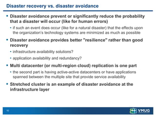 10
Disaster recovery vs. disaster avoidance
▪ Disaster avoidance prevent or significantly reduce the probability
that a disaster will occur (like for human errors)
• if such an event does occur (like for a natural disaster) that the effects upon
the organization’s technology systems are minimized as much as possible
▪ Disaster avoidance provides better "resilience" rather than good
recovery
• infrastructure availability solutions?
• application availability and redundancy?
▪ Multi datacenter (or multi-region cloud) replication is one part
• the second part is having active-active datacenters or have applications
spanned between the multiple site that provide service availability
▪ Stretched cluster is an example of disaster avoidance at the
infrastructure layer
 