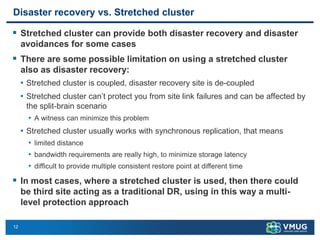 12
Disaster recovery vs. Stretched cluster
▪ Stretched cluster can provide both disaster recovery and disaster
avoidances for some cases
▪ There are some possible limitation on using a stretched cluster
also as disaster recovery:
• Stretched cluster is coupled, disaster recovery site is de-coupled
• Stretched cluster can’t protect you from site link failures and can be affected by
the split-brain scenario
• A witness can minimize this problem
• Stretched cluster usually works with synchronous replication, that means
• limited distance
• bandwidth requirements are really high, to minimize storage latency
• difficult to provide multiple consistent restore point at different time
▪ In most cases, where a stretched cluster is used, then there could
be third site acting as a traditional DR, using in this way a multi-
level protection approach
 