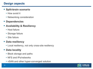 15
Design aspects
▪ Split-brain scenario
• How avoid it
• Networking consideration
▪ Dependencies
▪ Availability & Resiliency
• Host failure
• Storage failure
• Site failure
▪ Data resiliency
• Local resiliency, not only cross-site resiliency
▪ Data locality
• Block storage and paths
• NFS and IPs/networks
• vSAN and other hyper-converged solution
 