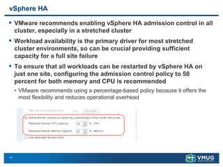 17
vSphere HA
▪ VMware recommends enabling vSphere HA admission control in all
cluster, especially in a stretched cluster
▪ Workload availability is the primary driver for most stretched
cluster environments, so can be crucial providing sufficient
capacity for a full site failure
▪ To ensure that all workloads can be restarted by vSphere HA on
just one site, configuring the admission control policy to 50
percent for both memory and CPU is recommended
• VMware recommends using a percentage-based policy because it offers the
most flexibility and reduces operational overhead
 