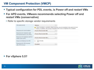 18
VM Component Protection (VMCP)
▪ Typical configuration for PDL events, is Power off and restart VMs
▪ For APD events, VMware recommends selecting Power off and
restart VMs (conservative)
• Refer to specific storage vendor requirements
▪ For vSphere 5.5?
 