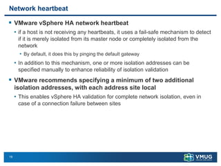 19
Network heartbeat
▪ VMware vSphere HA network heartbeat
• if a host is not receiving any heartbeats, it uses a fail-safe mechanism to detect
if it is merely isolated from its master node or completely isolated from the
network
• By default, it does this by pinging the default gateway
• In addition to this mechanism, one or more isolation addresses can be
specified manually to enhance reliability of isolation validation
▪ VMware recommends specifying a minimum of two additional
isolation addresses, with each address site local
• This enables vSphere HA validation for complete network isolation, even in
case of a connection failure between sites
 