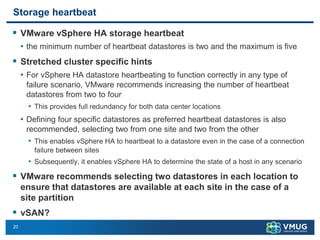 20
Storage heartbeat
▪ VMware vSphere HA storage heartbeat
• the minimum number of heartbeat datastores is two and the maximum is five
▪ Stretched cluster specific hints
• For vSphere HA datastore heartbeating to function correctly in any type of
failure scenario, VMware recommends increasing the number of heartbeat
datastores from two to four
• This provides full redundancy for both data center locations
• Defining four specific datastores as preferred heartbeat datastores is also
recommended, selecting two from one site and two from the other
• This enables vSphere HA to heartbeat to a datastore even in the case of a connection
failure between sites
• Subsequently, it enables vSphere HA to determine the state of a host in any scenario
▪ VMware recommends selecting two datastores in each location to
ensure that datastores are available at each site in the case of a
site partition
▪ vSAN?
 