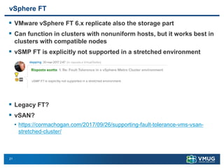 21
vSphere FT
▪ VMware vSphere FT 6.x replicate also the storage part
▪ Can function in clusters with nonuniform hosts, but it works best in
clusters with compatible nodes
▪ vSMP FT is explicitly not supported in a stretched environment
▪ Legacy FT?
▪ vSAN?
• https://cormachogan.com/2017/09/26/supporting-fault-tolerance-vms-vsan-
stretched-cluster/
 