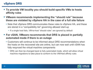 22
vSphere DRS
▪ To provide VM locality you should build specific VMs to hosts
affinity rules
▪ VMware recommends implementing the “should rule” because
these are violated by vSphere HA in the case of a full site failure
• Note that vSphere DRS communicates these rules to vSphere HA, and these
are stored in a “compatibility list” governing allowed start-up
• If a single host fails, VM-to-host “should rules” are ignored by default
▪ For vSAN, VMware recommends that DRS is placed in partially
automated mode if there is an outage
• Customers will continue to be informed about DRS recommendations when
the hosts on the recovered site are online, but can now wait until vSAN has
fully resynced the virtual machine components
• DRS can then be changed back to fully automated mode, which will allow virtual
machine migrations to take place to conform to the VM/Host affinity rules
 