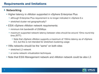 5
Requirements and limitations
▪ Networking
• Higher latency in vMotion supported in vSphere Enterprise Plus
• although Enterprise Plus requirement is no longer indicated in vSphere 6.x
• stretched cluster not geographically?
• ESXi vSphere vMotion network requirements:
• minimum link bandwidth of 250Mbps
• maximum supported network latency between sites should be around 10ms round-trip
time (RTT)
• Note that vSphere vMotion supports a maximum of 150ms latency as of vSphere
6.0, but this is not intended for stretched clustering usage
• VMs networks should be the “same” on both sites
• stretched L2 network
• or some network virtualization techniques
• Note that ESXi Management network and vMotion network could be also L3
 