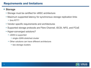 6
Requirements and limitations
▪ Storage
• Storage must be certified for vMSC architecture
• Maximum supported latency for synchronous storage replication links
• 5ms RTT?
• Vendor specific requirements and architectures
• Supported storage protocols are Fibre Channel, iSCSI, NFS, and FCoE
• Hyper-converged solutions?
• vSAN is supported
• single vSAN stretched cluster
• Other solutions can have different architecture
• two storage clusters
 
