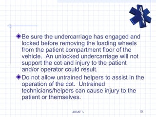 10
Be sure the undercarriage has engaged and
locked before removing the loading wheels
from the patient compartment floor of the
vehicle. An unlocked undercarriage will not
support the cot and injury to the patient
and/or operator could result.
Do not allow untrained helpers to assist in the
operation of the cot. Untrained
technicians/helpers can cause injury to the
patient or themselves.
-DRAFT-
 