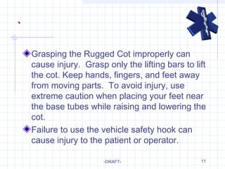 11
`
Grasping the Rugged Cot improperly can
cause injury. Grasp only the lifting bars to lift
the cot. Keep hands, fingers, and feet away
from moving parts. To avoid injury, use
extreme caution when placing your feet near
the base tubes while raising and lowering the
cot.
Failure to use the vehicle safety hook can
cause injury to the patient or operator.
-DRAFT-
 
