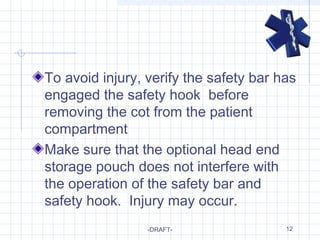12
To avoid injury, verify the safety bar has
engaged the safety hook before
removing the cot from the patient
compartment
Make sure that the optional head end
storage pouch does not interfere with
the operation of the safety bar and
safety hook. Injury may occur.
-DRAFT-
 