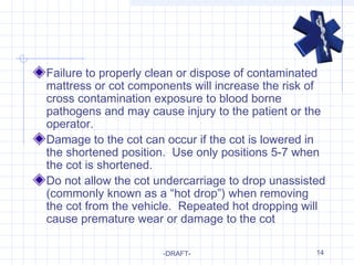 14
Failure to properly clean or dispose of contaminated
mattress or cot components will increase the risk of
cross contamination exposure to blood borne
pathogens and may cause injury to the patient or the
operator.
Damage to the cot can occur if the cot is lowered in
the shortened position. Use only positions 5-7 when
the cot is shortened.
Do not allow the cot undercarriage to drop unassisted
(commonly known as a “hot drop”) when removing
the cot from the vehicle. Repeated hot dropping will
cause premature wear or damage to the cot
-DRAFT-
 
