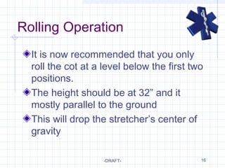 16
Rolling Operation
It is now recommended that you only
roll the cot at a level below the first two
positions.
The height should be at 32” and it
mostly parallel to the ground
This will drop the stretcher’s center of
gravity
-DRAFT-
 