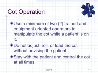 17
Cot Operation
Use a minimum of two (2) trained and
equipment oriented operators to
manipulate the cot while a patient is on
it.
Do not adjust, roll, or load the cot
without advising the patient.
Stay with the patient and control the cot
at all times
-DRAFT-
 