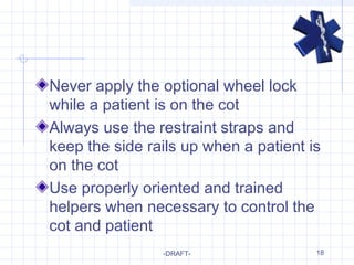 18
Never apply the optional wheel lock
while a patient is on the cot
Always use the restraint straps and
keep the side rails up when a patient is
on the cot
Use properly oriented and trained
helpers when necessary to control the
cot and patient
-DRAFT-
 