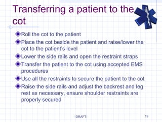19
Transferring a patient to the
cot
Roll the cot to the patient
Place the cot beside the patient and raise/lower the
cot to the patient’s level
Lower the side rails and open the restraint straps
Transfer the patient to the cot using accepted EMS
procedures
Use all the restraints to secure the patient to the cot
Raise the side rails and adjust the backrest and leg
rest as necessary, ensure shoulder restraints are
properly secured
-DRAFT-
 