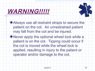 20
WARNING!!!!!
Always use all restraint straps to secure the
patient on the cot. An unrestrained patient
may fall from the cot and be injured.
Never apply the optional wheel lock while a
patient is on the cot. Tipping could occur if
the cot is moved while the wheel lock is
applied, resulting in injury to the patient or
operator and/or damage to the cot.
-DRAFT-
 
