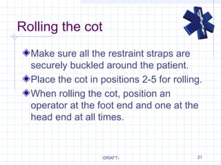 21
Rolling the cot
Make sure all the restraint straps are
securely buckled around the patient.
Place the cot in positions 2-5 for rolling.
When rolling the cot, position an
operator at the foot end and one at the
head end at all times.
-DRAFT-
 