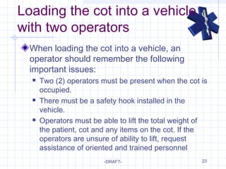 23
Loading the cot into a vehicle
with two operators
When loading the cot into a vehicle, an
operator should remember the following
important issues:
 Two (2) operators must be present when the cot is
occupied.
 There must be a safety hook installed in the
vehicle.
 Operators must be able to lift the total weight of
the patient, cot and any items on the cot. If the
operators are unsure of ability to lift, request
assistance of oriented and trained personnel
-DRAFT-
 