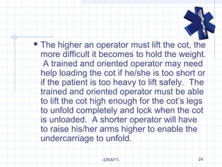 24
 The higher an operator must lift the cot, the
more difficult it becomes to hold the weight.
A trained and oriented operator may need
help loading the cot if he/she is too short or
if the patient is too heavy to lift safely. The
trained and oriented operator must be able
to lift the cot high enough for the cot’s legs
to unfold completely and lock when the cot
is unloaded. A shorter operator will have
to raise his/her arms higher to enable the
undercarriage to unfold.
-DRAFT-
 
