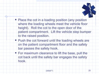25
 Place the cot in a loading position (any position
where the loading wheels meet the vehicle floor
height). Roll the cot to the open door of the
patient compartment. Lift the vehicle step bumper
to the raised position.
 Push the cot forward until the loading wheels are
on the patient compartment floor and the safety
bar passes the safety hook.
 For maximum clearance to lift the base, pull the
cot back until the safety bar engages the safety
hook.
-DRAFT-
 