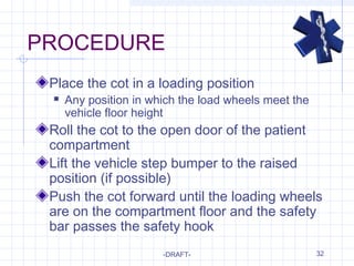 32
PROCEDURE
Place the cot in a loading position
 Any position in which the load wheels meet the
vehicle floor height
Roll the cot to the open door of the patient
compartment
Lift the vehicle step bumper to the raised
position (if possible)
Push the cot forward until the loading wheels
are on the compartment floor and the safety
bar passes the safety hook
-DRAFT-
 