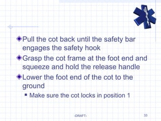 33
Pull the cot back until the safety bar
engages the safety hook
Grasp the cot frame at the foot end and
squeeze and hold the release handle
Lower the foot end of the cot to the
ground
 Make sure the cot locks in position 1
-DRAFT-
 