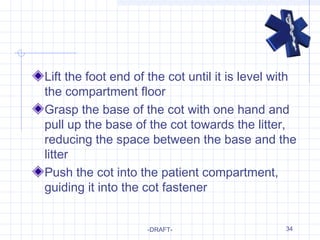 34
Lift the foot end of the cot until it is level with
the compartment floor
Grasp the base of the cot with one hand and
pull up the base of the cot towards the litter,
reducing the space between the base and the
litter
Push the cot into the patient compartment,
guiding it into the cot fastener
-DRAFT-
 