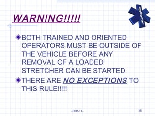 36
WARNING!!!!!
BOTH TRAINED AND ORIENTED
OPERATORS MUST BE OUTSIDE OF
THE VEHICLE BEFORE ANY
REMOVAL OF A LOADED
STRETCHER CAN BE STARTED
THERE ARE NO EXCEPTIONS TO
THIS RULE!!!!!
-DRAFT-
 